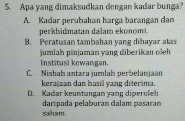 Apa yang dimaksudkan dengan kadar bunga?
A. Kadar perubahan harga barangan dan
perkhidmatan dalam ekonomi.
B. Peratusan tambahan yang dibayar atas
jumlah pinjaman yang diberikan oleh
Institusi kewangan.
C. Nisbah antara jumlah perbelanjaan
kerajaan dan hasil yang diterima.
D. Kadar keuntungan yang diperoleh
daripada pelaburan dalam pasaran
saham.