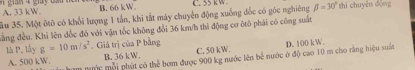 gian 4 giay đ a u 1 B. 66 kW.
A. 33 kW. C. 55 kW.
ầu 35. Một ôtô có khối lượng 1 tấn, khi tắt máy chuyển động xuống dốc có góc nghiêng beta =30° thì chuyên động
đằng đều. Khi lên dốc đó với vận tốc không đổi 36 km/h thì động cơ ôtô phải có công suất
là P, lấy g=10m/s^2. Giá trị của P bằng
A. 500 kW. B. 36 kW. C. 50 kW. D. 100 kW.
m nước mỗi phút có thể bơm được 900 kg nước lên bể nước ở độ cao 10 m cho rằng hiệu suất