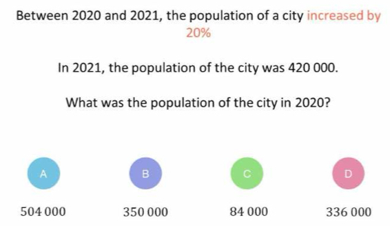 Between 2020 and 2021, the population of a city increased by
20%
In 2021, the population of the city was 420 000.
What was the population of the city in 2020?
A
B
C
D
504 000 350 000 84 000 336 000