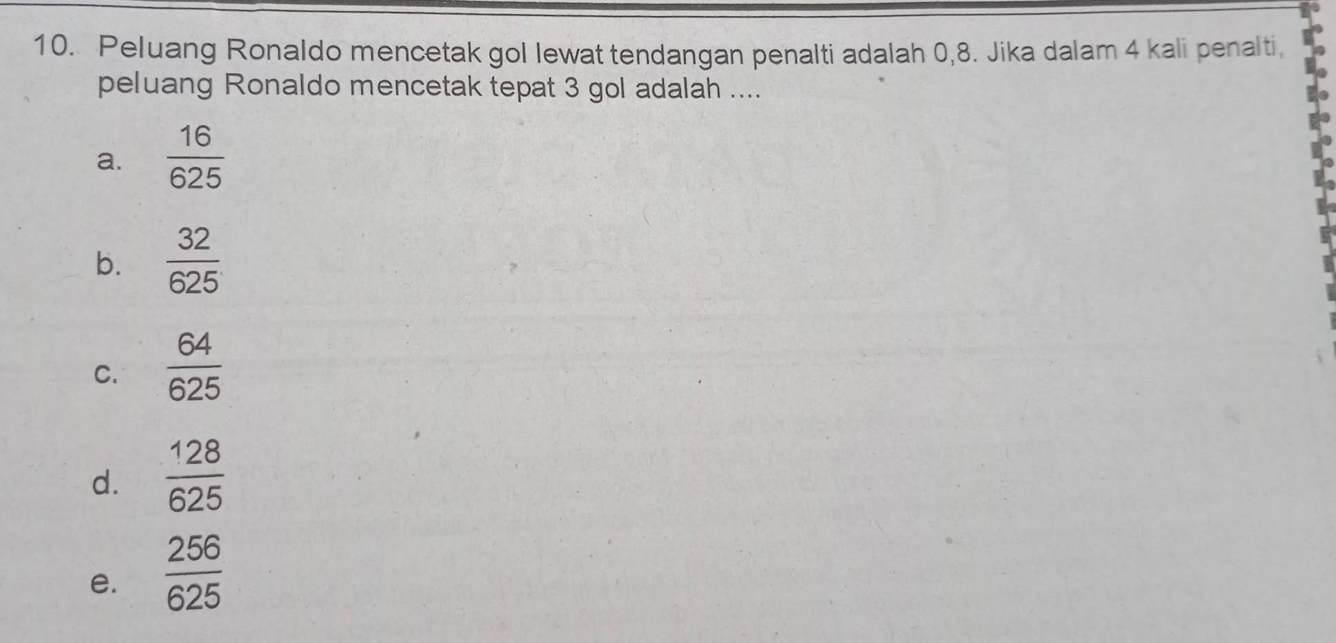 Peluang Ronaldo mencetak gol lewat tendangan penalti adalah 0,8. Jika dalam 4 kali penalti,
peluang Ronaldo mencetak tepat 3 gol adalah ....
a.  16/625 
b.  32/625 
C.  64/625 
d.  128/625 
e.  256/625 