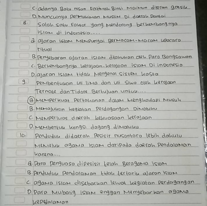 C. adanya Balu nison Fatmah Binki maimum diRran gresih
D. Muncunya PerMuliman Musi Di doran Dantai
8. Salah salu Fallor yang Mendorong berhembangnya
islam di indonesia. . . .
d alaran islam Mempunyai BerMacam-Macam upocaro
ritual
B Penyebaran alaran islam dilauukan ch Paro Bongsawan
C. Berkembangnya kerajoon-kerajoan islam Di inoonesio
D. ajaran islam ridau Mengenal sistem kesta
9. pembentuuan uli liMa dan uli Siwo olgh kerajoan
Ternate danTidore Bertuluan untul. . . .
@. Memperkuat pertahanan dalam Menghadapi Musuh
B. Memajuuan Legiatan perdagangan DimaluYu
C. Memperluas daerah kekuasaan keralaan
D. MeMbentuu Kongs: dagang dimaluku
10. Penduduw didaeran pesisir nusantara lebih dahulu
MeNialuk agama islam daripada doRrah pendalaman
karena. . . .
Daro penguasa dipesisir Lelah Beragama islam
B. Penduduu pendalaman tidak tertariu alaran isiam
C. agama islam disebaruan lewal kegiatan perdagangan
D. Dara Mubalig islam enggan Menyebarhan agama
kepelalaman