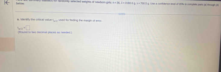 below. summary stnstes for randomly selected weights of newborn girls : n=36, overline x=3180.6 s=700.5 g. Use a confidence level of 95% to complete parts (a) through (d) 
a. Identify the critical value t_a/2 used for finding the margin of error.
t_a/2=□
(Round to two decimal places as needed.)