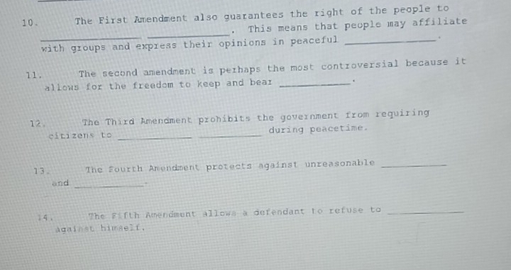 10 . The First Amendment also guarantees the right of the people to 
_ 
. This means that people may affiliate 
_with groups and express their opinions in peaceful _. 
11. The second amendment is perhaps the most controversial because it 
allows for the freedom to keep and bear _. 
12 . The Third Amendment prohibits the government from requiring 
citizens to __during peacetime. 
1 3 . The Fourth Amendment protects against unreasonable_ 
and_ 
1 4 , The Fifth Amendment allows a defendant to refuse to_ 
against himself.