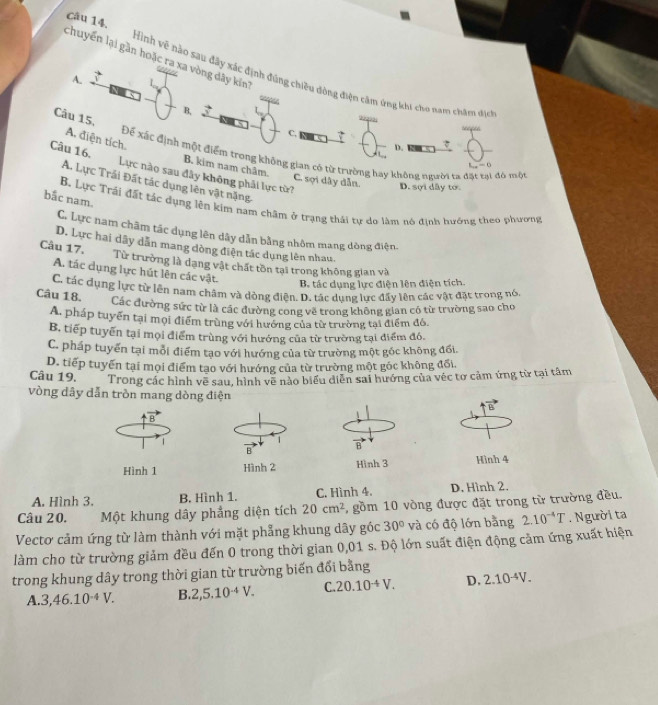 chuyển lại gần hoặc ra xa vòng dây kín'
Hình vẽ nào sau đây xác định đúng chiều dòng điện cầm ứng khi cho nam châm dịch
A.

B,
Câu 15,
C,
s6n66
A. điện tích.
D. 7
Để xác định một điểm trong không gian có từ trường hay không người ta đặt tại đô một
B. kim nam châm.
L_12=0
Câu 16. Lực nào sau đây không phải lực từ?
A. Lực Trái Đất tác dụng lên vật nặng
C. sợi dây dẫn. D. sợi dây tớ
bắc nam.
B. Lực Trái đất tác dụng lên kim nam châm ở trạng thái tự do làm nó định hướng theo phương
C. Lực nam châm tác dụng lên dây dẫn bằng nhôm mang dòng điện.
D. Lực hai dây dẫn mang dòng điện tác dụng lên nhau
Câu 17.
Từ trường là dạng vật chất tồn tại trong không gian và
A. tác dụng lực hút lên các vật.
B. tác dụng lực điện lên điện tích.
Câu 18. C. tác dụng lực từ lên nam châm và dòng điện. D. tác dụng lực đẩy lên các vật đặt trong nó.
Các đường sức từ là các đường cong vẽ trong không gian có từ trường sao cho
A. pháp tuyển tại mọi điểm trùng với hướng của từ trường tại điểm đó.
B. tiếp tuyển tại mọi điểm trùng với hướng của từ trường tại điểm đó.
C. pháp tuyển tại mỗi điểm tạo với hướng của từ trường một gốc không đổi.
D. tiếp tuyển tại mọi điểm tạo với hướng của từ trường một góc không đối.
Câu 19. Trong các hình vẽ sau, hình vẽ nào biểu diễn sai hướng của véc tơ cảm ứng từ tại tâm
vòng dây dẫn tròn mang dòng điện
vector B
B
1
1
Hình 1 Hình 2 Hình 3 Hình 4
A. Hình 3. B. Hình 1. C. Hình 4. D. Hình 2.
Câu 20. Một khung dây phẳng diện tích 20cm^2 , gồm 10 vòng được đặt trong từ trường đều.
Vectơ cảm ứng từ làm thành với mặt phẳng khung dây góc 30° và có độ lớn bằng 2.10^(-4)T. Người ta
làm cho từ trường giảm đều đến 0 trong thời gian 0,01 s. Độ lớn suất điện động cảm ứng xuất hiện
trong khung dây trong thời gian từ trường biến đổi bằng
A.. 3,46.10^(-4)V. B 2,5.10^(-4)V. C. 20.10^-V. D, 2.10^(-4)V.