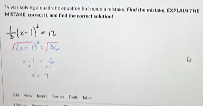 Ty was solving a quadratic equation but made a mistake! Find the mistake, EXPLAIN THE 
MISTAKE, correct it, and find the correct solution! 
Edit View Insert Format Tools Table 
12ot