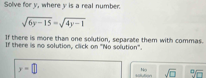 Solve for y, where y is a real number.
sqrt(6y-15)=sqrt(4y-1)
If there is more than one solution, separate them with commas.
If there is no solution, click on "No solution".
y=□
No
solution sqrt(□ ) sqrt[□](□ )