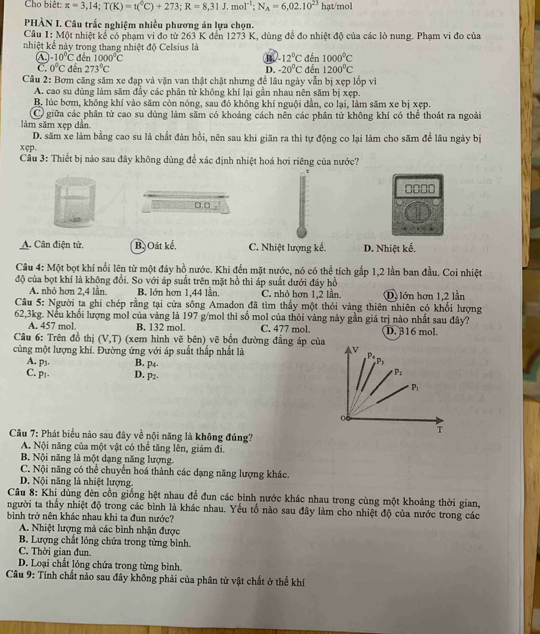 Cho biêt: π =3,14;T(K)=t(^0C)+273;R=8,31J.mol^(-1);N_A=6,02.10^(23)hat/mol
PHÀN I. Câu trắc nghiệm nhiều phương án lựa chọn.
Câu 1: Một nhiệt kế có phạm vi đo từ 263 K đến 1273 K, dùng để đo nhiệt độ của các lò nung. Phạm vi đo của
nhiệt kế này trong thang nhiệt độ Celsius là
④ -10°C đến 1000°C B. -12°C dhat en1000°C
C. 0°C đến 273°C D. -20°C đ en1200°C
Câu 2: Bơm căng săm xe đạp và vặn van thật chặt nhưng đề lâu ngày vẫn bị xẹp lốp vì
A. cao su dùng làm săm đầy các phân tử không khí lại gần nhau nên săm bị xẹp.
B. lúc bơm, không khí vào săm còn nóng, sau đó không khí nguội dần, co lại, làm săm xe bị xẹp.
C giữa các phân tử cao su dùng làm săm có khoảng cách nên các phân tử không khí có thể thoát ra ngoài
làm săm xẹp dần.
D. săm xe làm bằng cao su là chất đàn hồi, nên sau khi giãn ra thì tự động co lại làm cho săm để lâu ngày bị
xęp.
Câu 3: Thiết bị nào sau đây không dùng để xác định nhiệt hoá hơi riêng của nước?
□. □ 。
A. Cân điện tử. B. Oát kế. C. Nhiệt lượng kế. D. Nhiệt kế.
Câu 4: Một bọt khí nổi lên từ một đáy hồ nước. Khi đến mặt nước, nó có thể tích gấp 1,2 lần ban đầu. Coi nhiệt
độ của bọt khí là không đồi. So với áp suất trên mặt hồ thì áp suất dưới đáy hồ
A. nhỏ hơn 2,4 lần. B. lớn hơn 1,44 lần. C. nhỏ hơn 1,2 lần. D, lớn hơn 1,2 lần
Câu 5: Người ta ghi chép rằng tại cửa sông Amadon đã tìm thấy một thỏi vàng thiên nhiên có khối lượng
62,3kg. Nếu khối lượng mol của vàng là 197 g/mol thì số mol của thỏi vàng này gần giá trị nào nhất sau đây?
A. 457 mol. B. 132 mol. C. 477 mol. D. β16 mol.
Câu 6: Trên đồ thị (V,T) (xem hình vẽ bên) vẽ bốn đường đẳng áp của
cùng một lượng khí. Đường ứng với áp suất thấp nhất là
A. p3. B. p4.
C. p1. D. p2·
Câu 7: Phát biểu nào sau đây về nội năng là không đúng?
A. Nội năng của một vật có thể tăng lên, giảm đi.
B. Nội năng là một dạng năng lượng.
C. Nội năng có thể chuyển hoá thành các dạng năng lượng khác.
D. Nội năng là nhiệt lượng.
Câu 8: Khi dùng đèn cồn giống hệt nhau để đun các bình nước khác nhau trong cùng một khoảng thời gian,
người ta thấy nhiệt độ trong các bình là khác nhau. Yếu tố nào sau đây làm cho nhiệt độ của nước trong các
bình trở nên khác nhau khi ta đun nước?
A. Nhiệt lượng mà các bình nhận được
B. Lượng chất lỏng chứa trong từng bình.
C. Thời gian đun.
D. Loại chất lỏng chứa trong từng bình.
Câu 9: Tính chất nào sau đây không phải của phân tử vật chất ở thể khí