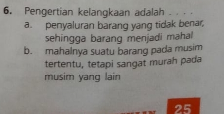 Pengertian kelangkaan adalah . . . .
a. penyaluran barang yang tidak benar,
sehingga barang menjadi mahal
b. mahalnya suatu barang pada musim
tertentu, tetapi sangat murah pada
musim yang lain
25