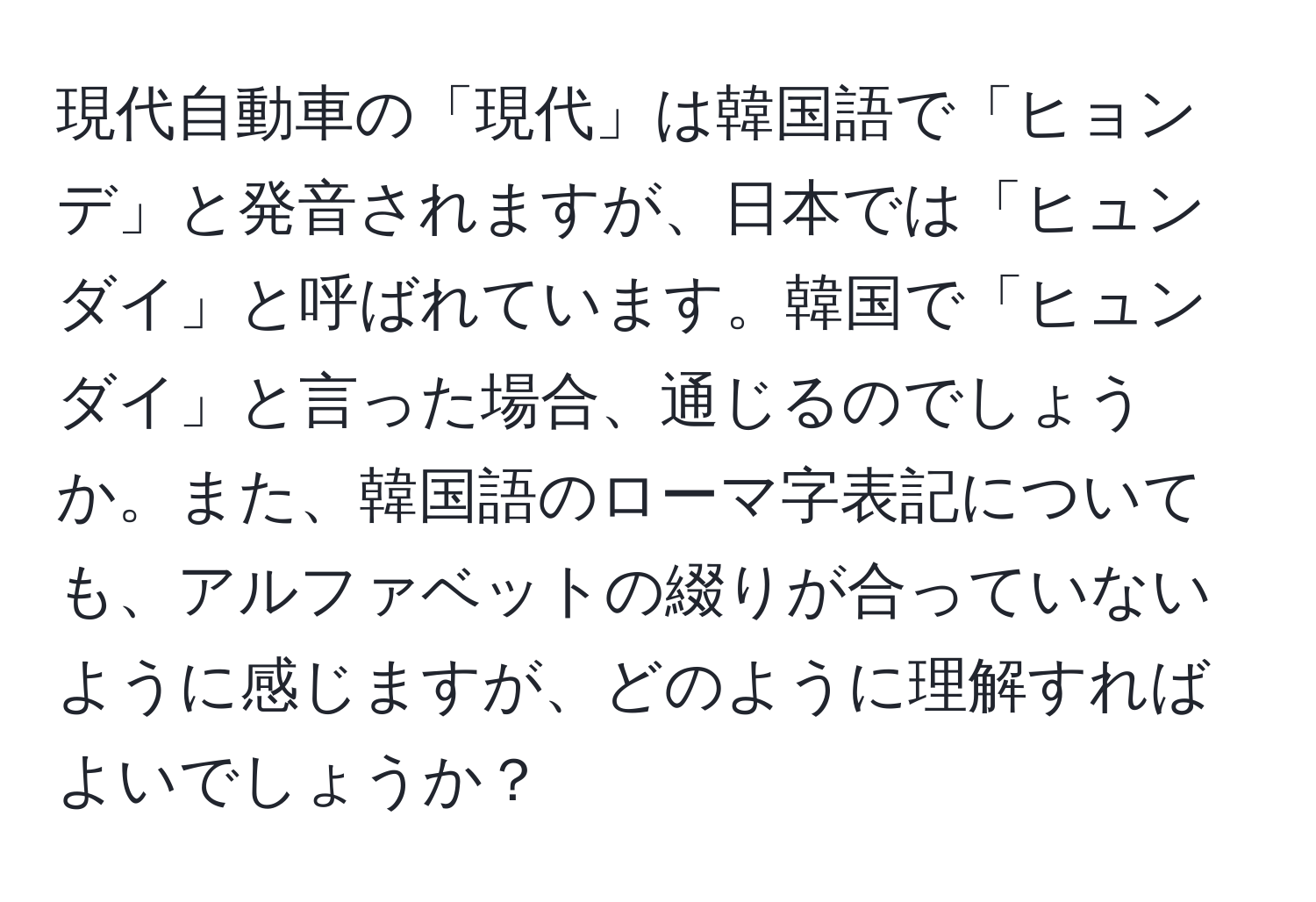 現代自動車の「現代」は韓国語で「ヒョンデ」と発音されますが、日本では「ヒュンダイ」と呼ばれています。韓国で「ヒュンダイ」と言った場合、通じるのでしょうか。また、韓国語のローマ字表記についても、アルファベットの綴りが合っていないように感じますが、どのように理解すればよいでしょうか？