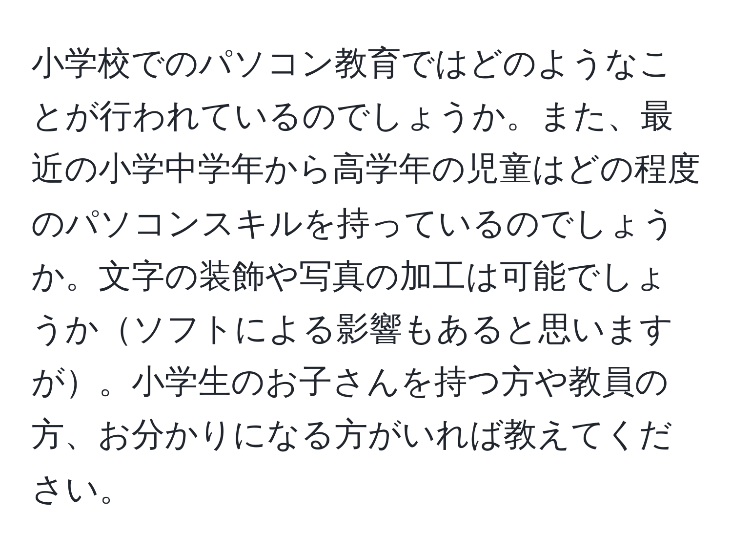 小学校でのパソコン教育ではどのようなことが行われているのでしょうか。また、最近の小学中学年から高学年の児童はどの程度のパソコンスキルを持っているのでしょうか。文字の装飾や写真の加工は可能でしょうかソフトによる影響もあると思いますが。小学生のお子さんを持つ方や教員の方、お分かりになる方がいれば教えてください。