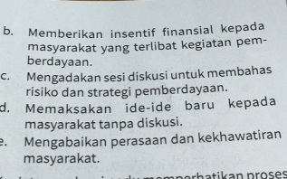 b. Memberikan insentif finansial kepada
masyarakat yang terlibat kegiatan pem-
berdayaan.
c. Mengadakan sesi diskusi untuk membahas
risiko dan strategi pemberdayaan.
d. Memaksakan ide-ide baru kepada
masyarakat tanpa diskusi.. Mengabaikan perasaan dan kekhawatiran
masyarakat.