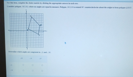 For this item, complete the choice matrix by clicking the appropriate answer in each row. 
Consider polygon JKLM, where mo angles are equal in measure. Pollygon JKLM is rotated 90° counterclockwise about the origin to form pollygon QRST. 
Desermine which angles are congruent to ∠ I and ∠ M.
∠ c8 T

∠ M 。