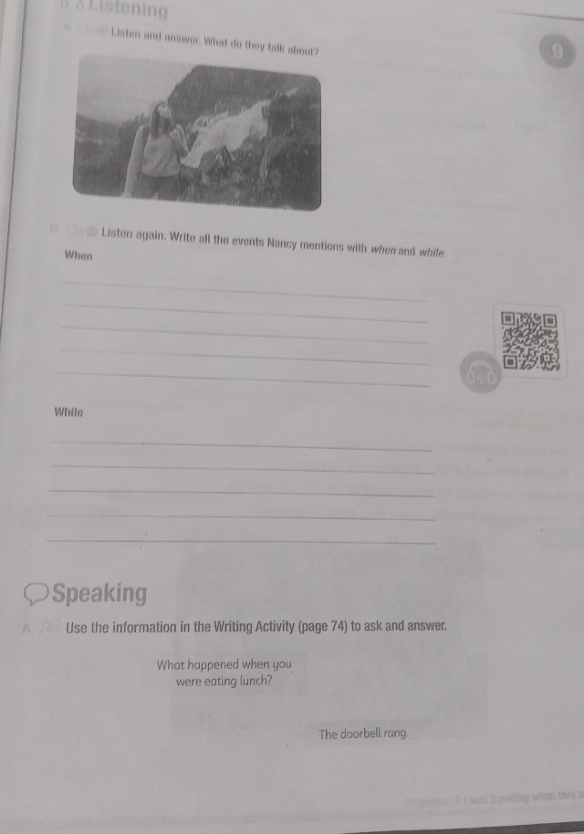 Listening 
Listen and answer. What do they talk a 
9 
_ ⑥③ Listen again. Write all the events Nancy mentions with when and while. 
When 
_ 
_ 
_ 
_ 
_ 
While 
_ 
_ 
_ 
_ 
_ 
Speaking 
Use the information in the Writing Activity (page 74) to ask and answer. 
What happened when you 
were eating lunch? 
The doorbell rang. 
Progression 9 I was traveling when they a