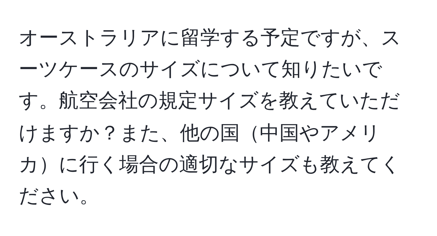 オーストラリアに留学する予定ですが、スーツケースのサイズについて知りたいです。航空会社の規定サイズを教えていただけますか？また、他の国中国やアメリカに行く場合の適切なサイズも教えてください。