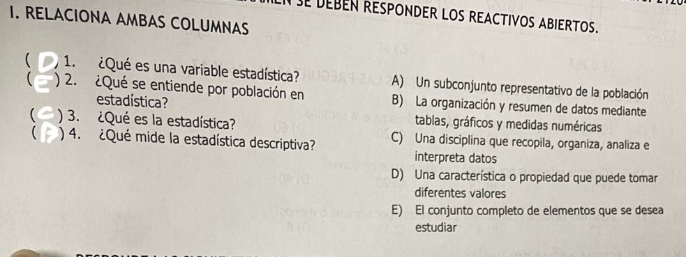 SE DEBEN RESPONDER LOS REACTIVOS ABIERTOS.
I. RELACIONA AMBAS COLUMNAS
 1. ¿Qué es una variable estadística? A) Un subconjunto representativo de la población
 ) 2. ¿Qué se entiende por población en B) La organización y resumen de datos mediante
estadística?
( ) 3. ¿Qué es la estadística?
tablas, gráficos y medidas numéricas
( ) 4. ¿Qué mide la estadística descriptiva?
C) Una disciplina que recopila, organiza, analiza e
interpreta datos
D) Una característica o propiedad que puede tomar
diferentes valores
E) El conjunto completo de elementos que se desea
estudiar