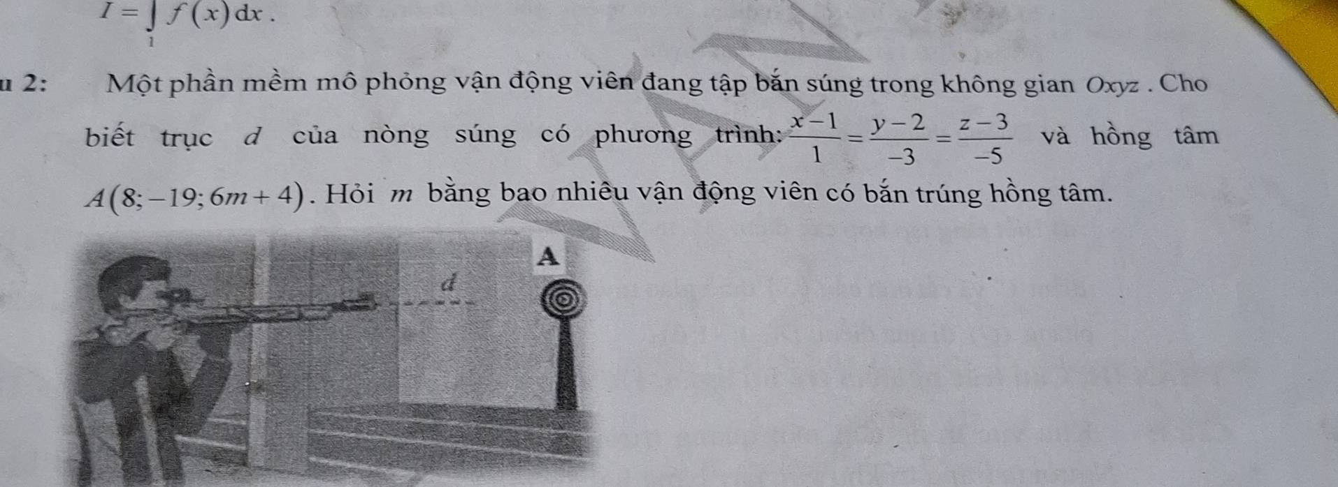 I=∈t f(x)dx. 
u 2: Một phần mềm mô phỏng vận động viên đang tập bắn súng trong không gian Oxyz. Cho 
biết trục d của nòng súng có phương trình:  (x-1)/1 = (y-2)/-3 = (z-3)/-5  và hồng tâm
A(8;-19;6m+4). Hỏi m bằng bao nhiêu vận động viên có bắn trúng hồng tâm.