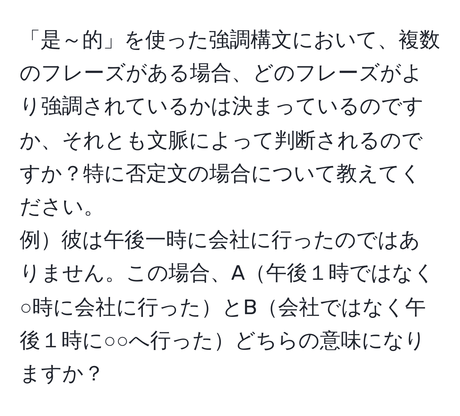 「是～的」を使った強調構文において、複数のフレーズがある場合、どのフレーズがより強調されているかは決まっているのですか、それとも文脈によって判断されるのですか？特に否定文の場合について教えてください。  
例彼は午後一時に会社に行ったのではありません。この場合、A午後１時ではなく○時に会社に行ったとB会社ではなく午後１時に○○へ行ったどちらの意味になりますか？