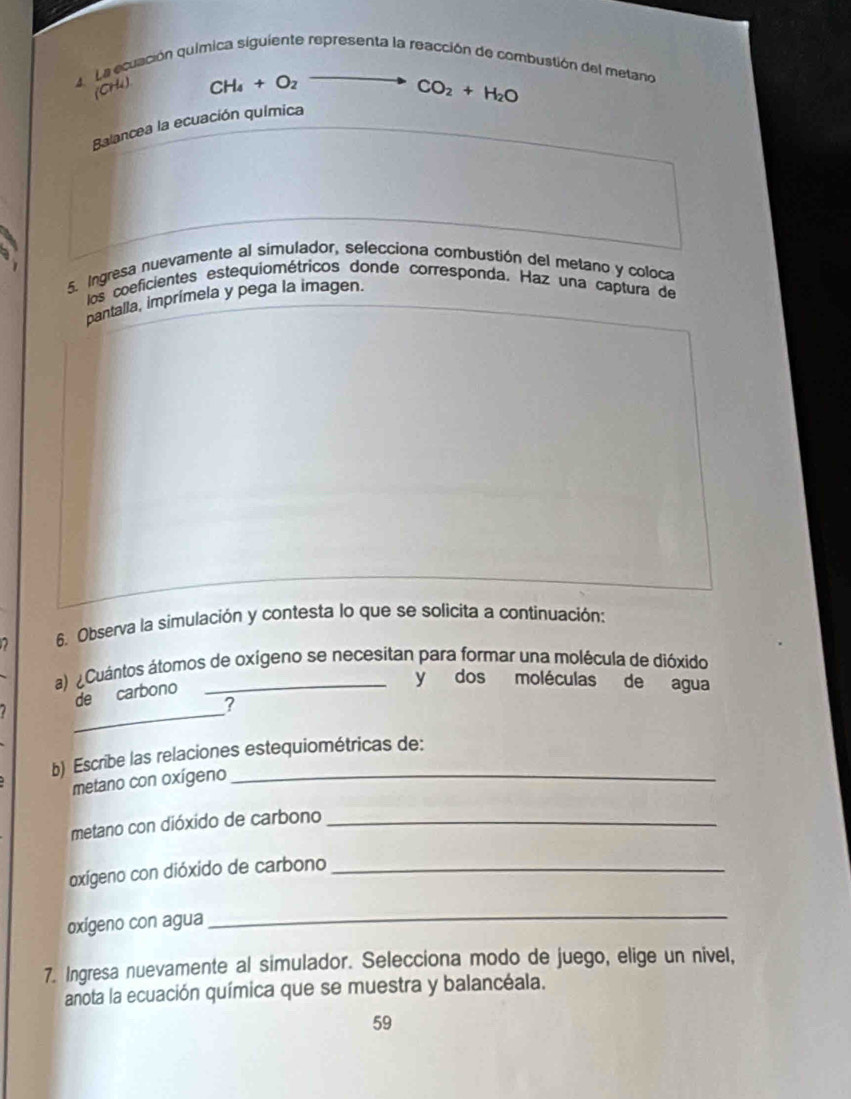 La ecuación química siguiente representa la reacción de combustión del metano 
(CH4)
CH_4+O_2
CO_2+H_2O
Balancea la ecuación química 
5. Ingresa nuevamente al simulador, selecciona combustión del metano y coloca 
los coeficientes estequiométricos donde corresponda, Haz una captura de 
pantalla, imprímela y pega la imagen. 
6. Observa la simulación y contesta lo que se solicita a continuación: 
a) ¿Cuántos átomos de oxígeno se necesitan para formar una molécula de dióxido 
de carbono 
y dos moléculas de agua 
_ 
? 
b) Escribe las relaciones estequiométricas de: 
metano con oxígeno 
_ 
metano con dióxido de carbono_ 
oxígeno con dióxido de carbono_ 
oxígeno con agua 
_ 
7. Ingresa nuevamente al simulador. Selecciona modo de juego, elige un nivel, 
anota la ecuación química que se muestra y balancéala. 
59