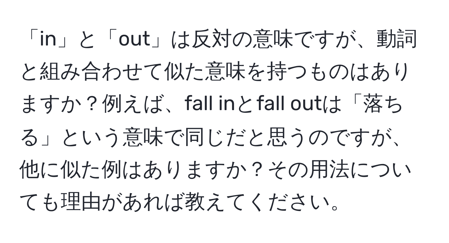 「in」と「out」は反対の意味ですが、動詞と組み合わせて似た意味を持つものはありますか？例えば、fall inとfall outは「落ちる」という意味で同じだと思うのですが、他に似た例はありますか？その用法についても理由があれば教えてください。