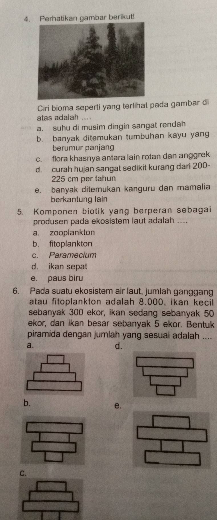 Perhatikan gambar berikut!
Ciri bioma seperti yang terlihat pada gambar di
atas adalah ..
a. suhu di musim dingin sangat rendah
b. banyak ditemukan tumbuhan kayu yang
berumur panjang
c. flora khasnya antara lain rotan dan anggrek
d. curah hujan sangat sedikit kurang dari 200-
225 cm per tahun
e. banyak ditemukan kanguru dan mamalia
berkantung lain
5. Komponen biotik yang berperan sebagai
produsen pada ekosistem laut adalah ....
a. zooplankton
b. fitoplankton
c. Paramecium
d. ikan sepat
e. paus biru
6. Pada suatu ekosistem air laut, jumlah ganggang
atau fitoplankton adalah 8.000, ikan kecil
sebanyak 300 ekor, ikan sedang sebanyak 50
ekor, dan ikan besar sebanyak 5 ekor. Bentuk
piramida dengan jumlah yang sesuai adalah ....
a.
d.
b.
e.
C.