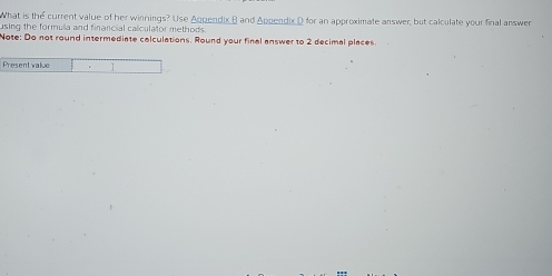 What is the current value of her winnings? Use Appendix B and Appendix D for an approximate answer, but calculate your final answer 
using the formula and financial calculator methods. 
Note: Do not round intermediate calculations. Round your final answer to 2 decimal places. 
Present value 1