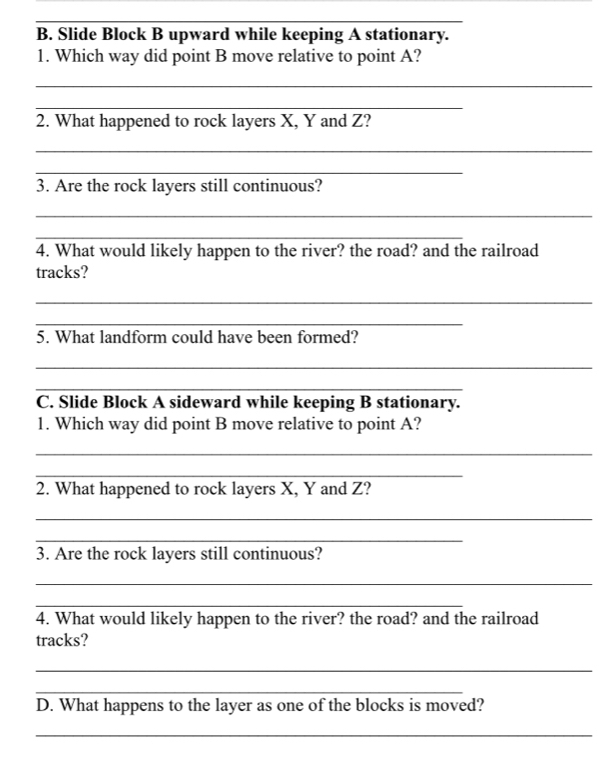 Slide Block B upward while keeping A stationary. 
1. Which way did point B move relative to point A? 
_ 
_ 
2. What happened to rock layers X, Y and Z? 
_ 
_ 
3. Are the rock layers still continuous? 
_ 
_ 
4. What would likely happen to the river? the road? and the railroad 
tracks? 
_ 
_ 
5. What landform could have been formed? 
_ 
_ 
C. Slide Block A sideward while keeping B stationary. 
1. Which way did point B move relative to point A? 
_ 
_ 
2. What happened to rock layers X, Y and Z? 
_ 
_ 
3. Are the rock layers still continuous? 
_ 
_ 
4. What would likely happen to the river? the road? and the railroad 
tracks? 
_ 
_ 
D. What happens to the layer as one of the blocks is moved? 
_