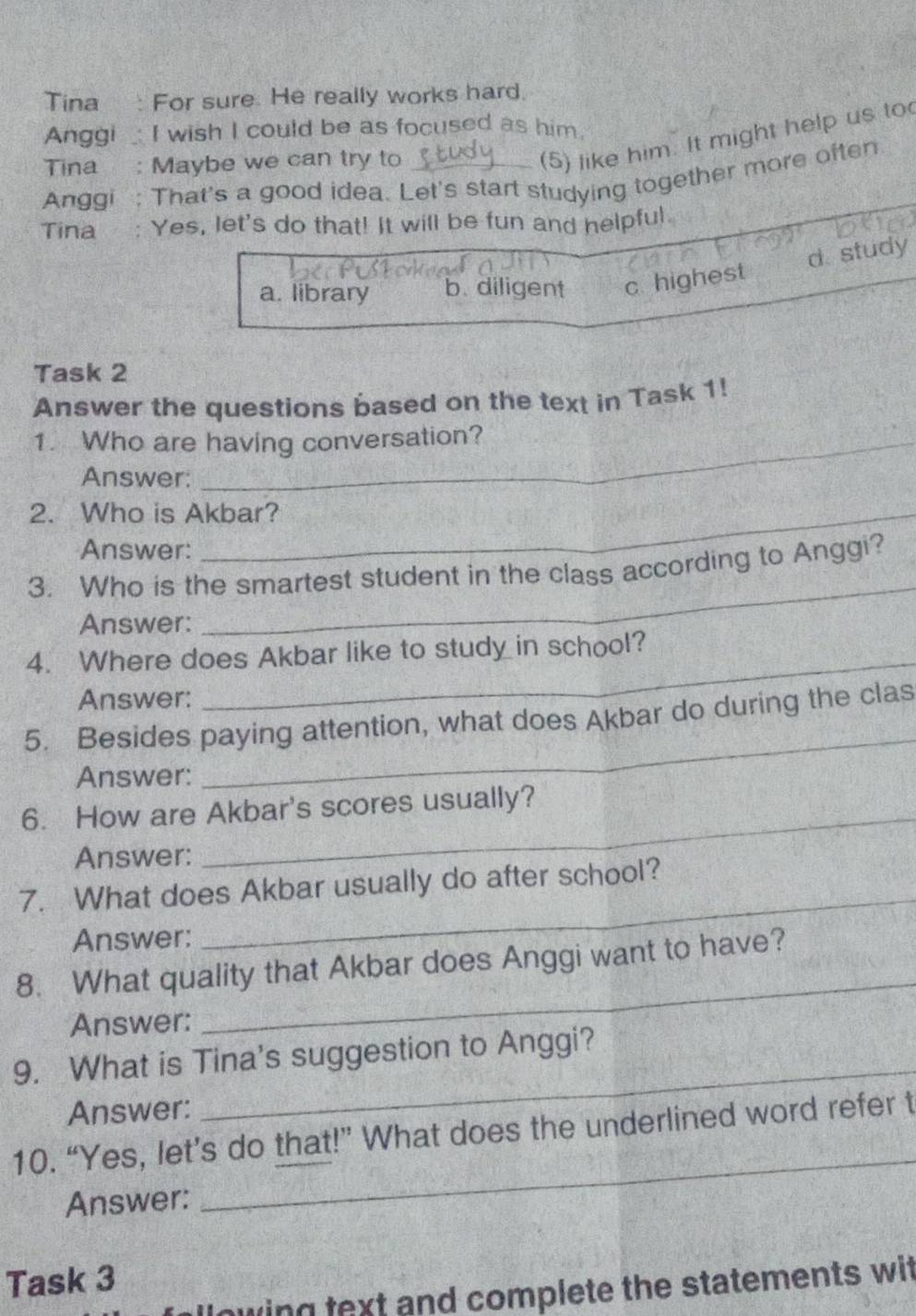 Tina: For sure. He really works hard.
Anggi _ I wish I could be as focused as him.
Tina : Maybe we can try to
(5) like him. It might help us to
Anggi : That's a good idea. Let's start studying together more often
Tina : Yes, let's do that! It will be fun and helpful.
d study
a. library b. diligent c highest
Task 2
Answer the questions based on the text in Task 1!
1. Who are having conversation?
Answer:
2. Who is Akbar?
Answer:
_
3. Who is the smartest student in the class according to Anggi?
Answer:
_
4. Where does Akbar like to study in school?
Answer:
_
5. Besides paying attention, what does Akbar do during the clas
Answer:
6. How are Akbar's scores usually?
Answer:
_
7. What does Akbar usually do after school?
Answer:
_
8. What quality that Akbar does Anggi want to have?
Answer:
9. What is Tina's suggestion to Anggi?
Answer:
_
_
10. “Yes, let’s do that!” What does the underlined word refer t
Answer:
Task 3
nwing text and complete the statements wit