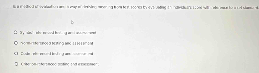 is a method of evaluation and a way of deriving meaning from test scores by evaluating an individual's score with reference to a set standard
Symbol-referenced testing and assessment
Norm-referenced testing and assessment
Code-referenced testing and assessment
Criterion-referenced testing and assessment