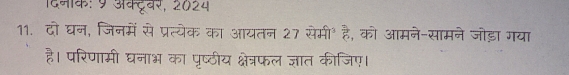 दिनक: 9 अक्टूवर, 2024 
11. दो घन, जिनमें से प्रत्येक का आयतन 27 सेमी॰ है, को आमने-सामने जोड़ा गया 
है। परिणामी घनाभ का पृष्ठीय क्षेत्रफल ज्ञात कीजिए।