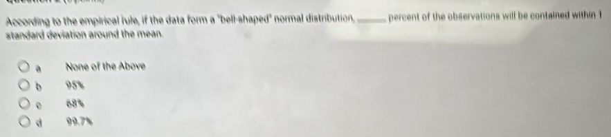 According to the empirical rule, if the data form a "bell-shaped" normal distribution,_ percent of the observations will be contained within 1
standard deviation around the mean.
a None of the Above
b 95%
。 68%
d 99.7%