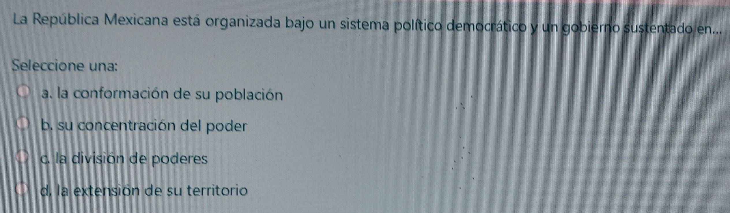 La República Mexicana está organizada bajo un sistema político democrático y un gobierno sustentado en...
Seleccione una:
a. la conformación de su población
b. su concentración del poder
c. la división de poderes
d. la extensión de su territorio