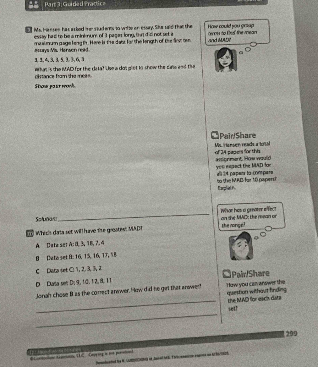 Guided Practice
Ms. Hansen has asked her students to write an essay. She said that the How could you group
essay had to be a minimum of 3 pages long, but did not set a terms to find the mean
maximum page length. Here is the data for the length of the first ten and MAD?
essays Ms. Hansen read.
3, 3, 4, 3, 3, 5, 3, 3, 6, 3
What is the MAD for the data? Use a dot plot to show the data and the
distance from the mean.
Show your work.
¤Pair/Share
Ms. Hansen reads a total
of 24 papers for this
assignment. How would
you expect the MAD for
all 24 papers to compare
to the MAD for 10 papers?
Explain.
What has a greater effect
Solution:
_
on the MAD: the mean or
Which data set will have the greatest MAD? the range?
A Data set A: 8, 3, 18, 7, 4
B Data set B: 16, 15, 16, 17, 18
C Data set C: 1, 2, 3, 3, 2
D Data set D: 9, 10, 12, 8, 11 ⊥Pair/Share
Jonah chose B as the correct answer. How did he get that answer? How you can answer the
question without finding
_the MAD for each data
_
set?
299
OCundealum Aurins. UC Copying is nut pemitoal
Donidonded by N. LUEDECNING at Jorall htS. This resorce expives on 4/50/2828.