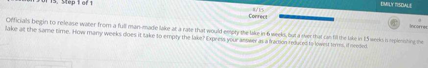 190f 15, Step 1 of 1 
EMILY TISDALE 
8/15 
Correct 
0 
Incorrec 
Officials begin to release water from a full man-made lake at a rate that would empty the lake in 6 weeks, but a river that can fill the lake in 15 weeks is replenishing the 
lake at the same time. How many weeks does it take to empty the lake? Express your answer as a fraction reduced to lowest terms, if needed.