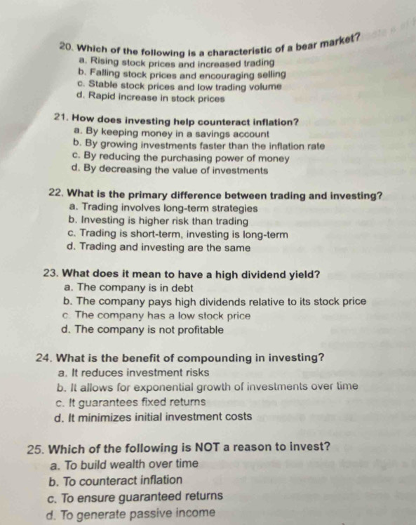 Which of the following is a characteristic of a bear market?
a. Rising stock prices and increased trading
b. Falling stock prices and encouraging selling
c. Stable stock prices and low trading volume
d. Rapid increase in stock prices
21. How does investing help counteract inflation?
a. By keeping money in a savings account
b. By growing investments faster than the inflation rate
c. By reducing the purchasing power of money
d. By decreasing the value of investments
22. What is the primary difference between trading and investing?
a. Trading involves long-term strategies
b. Investing is higher risk than trading
c. Trading is short-term, investing is long-term
d. Trading and investing are the same
23. What does it mean to have a high dividend yield?
a. The company is in debt
b. The company pays high dividends relative to its stock price
c. The company has a low stock price
d. The company is not profitable
24. What is the benefit of compounding in investing?
a. It reduces investment risks
b. It allows for exponential growth of investments over time
c. It guarantees fixed returns
d. It minimizes initial investment costs
25. Which of the following is NOT a reason to invest?
a. To build wealth over time
b. To counteract inflation
c. To ensure guaranteed returns
d. To generate passive income