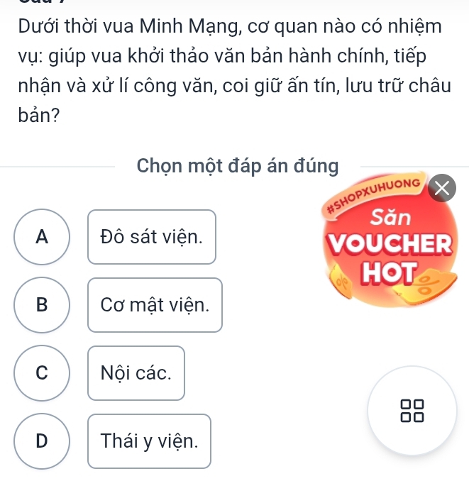 Dưới thời vua Minh Mạng, cơ quan nào có nhiệm
vụ: giúp vua khởi thảo văn bản hành chính, tiếp
nhận và xử lí công văn, coi giữ ấn tín, lưu trữ châu
bản?
Chọn một đáp án đúng
#SHOPXUHUONG
Săn
A Đô sát viện.
VOUCHER
HOT
B Cơ mật viện.
C Nội các.
D Thái y viện.