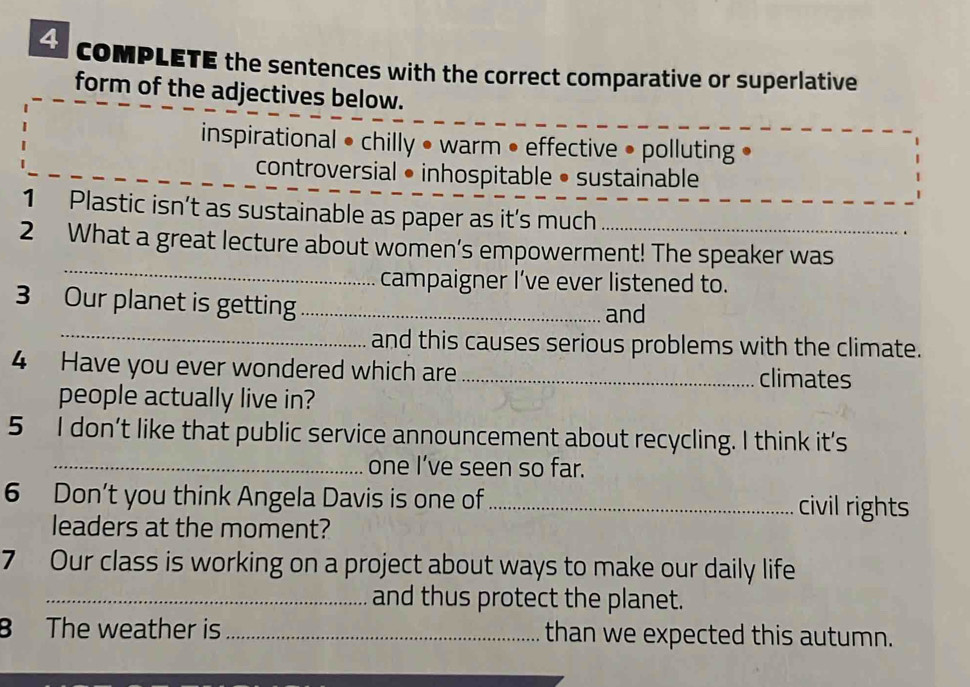 coMPLETE the sentences with the correct comparative or superlative
form of the adjectives below.
inspirational • chilly • warm • effective • polluting •
controversial • inhospitable • sustainable
1 Plastic isn’t as sustainable as paper as it’s much
_
2 What a great lecture about women’s empowerment! The speaker was
campaigner I’ve ever listened to.
_
3 Our planet is getting _and
and this causes serious problems with the climate.
4 Have you ever wondered which are _climates
people actually live in?
5 I don’t like that public service announcement about recycling. I think it’s
_one I’ve seen so far.
6 Don’t you think Angela Davis is one of _civil rights
leaders at the moment?
7 Our class is working on a project about ways to make our daily life
_and thus protect the planet.
B The weather is _than we expected this autumn.