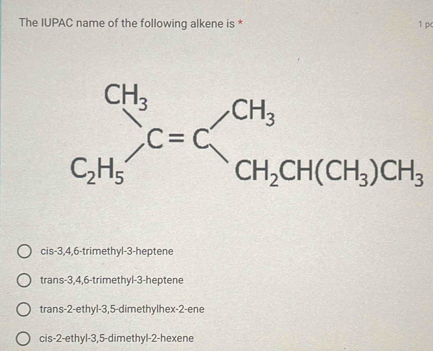 The IUPAC name of the following alkene is * 1 p
frac CH_3C_2H_5C=C_CH_2CH(CH_3)CH_3
cis -3, 4, 6 -trimethyl- 3 -heptene
trans -3, 4, 6 -trimethyl -3 -heptene
trans -2 -ethyl -3, 5 -dimethylhex -2 -ene
cis -2 -ethyl -3, 5 -dimethyl- 2 -hexene