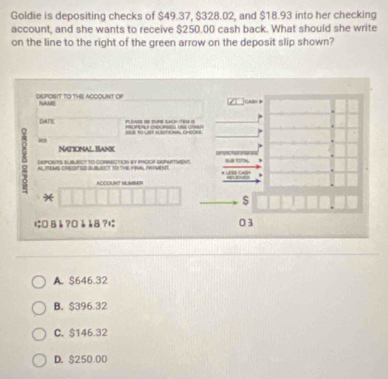 Goldie is depositing checks of $49.37, $328.02, and $18.93 into her checking
account, and she wants to receive $250.00 cash back. What should she write
on the line to the right of the green arrow on the deposit slip shown?
DEPOSIT TO THIE ACCOUNT OP CAlm 
NAME
DATE PLEAdE VE SUPE BACh (TEM os
PROmEPLy ENDOPEED, USe CMm
BIDE TO LIST ALISEFIONAL CHUOKB.
90
National Bank
8 ALITEMS CREDITED BLBLECT TO THE FINAL PAYWENT.
DEPOISITS SUBLECT tO CORRECTION IY PROOP DEPWRTVENT SUR TOTN.
* LEBs CaOm

ACCOUNT NUMBER

$
に0 åå ?0è è8 ?は 03
A. $646.32
B. $396.32
C. $146.32
D. $250 00