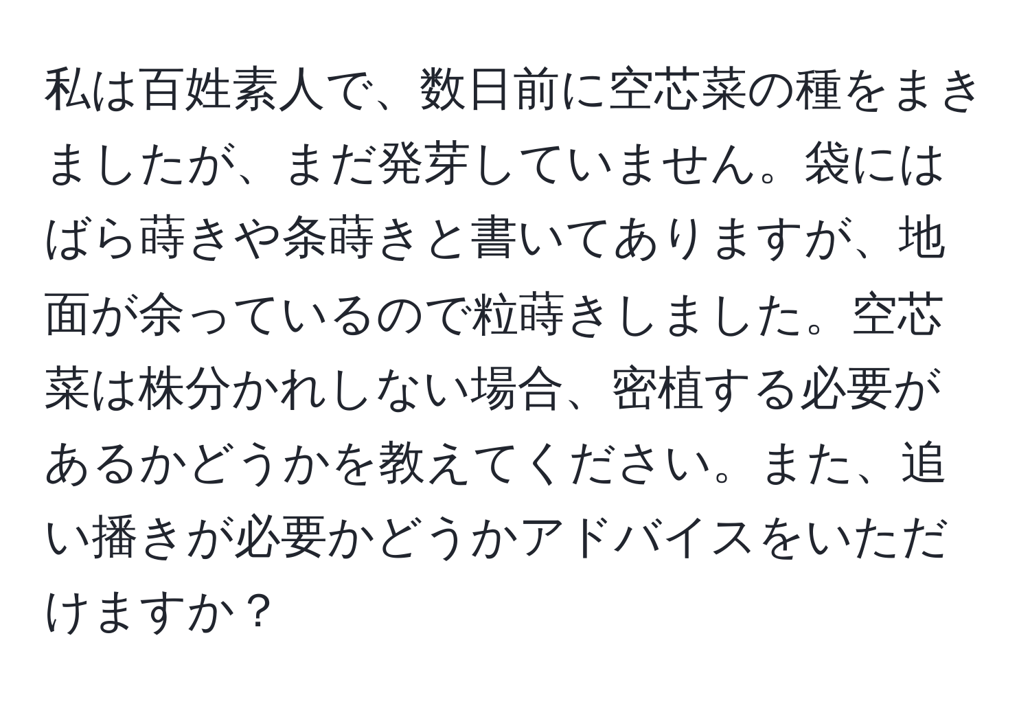 私は百姓素人で、数日前に空芯菜の種をまきましたが、まだ発芽していません。袋にはばら蒔きや条蒔きと書いてありますが、地面が余っているので粒蒔きしました。空芯菜は株分かれしない場合、密植する必要があるかどうかを教えてください。また、追い播きが必要かどうかアドバイスをいただけますか？