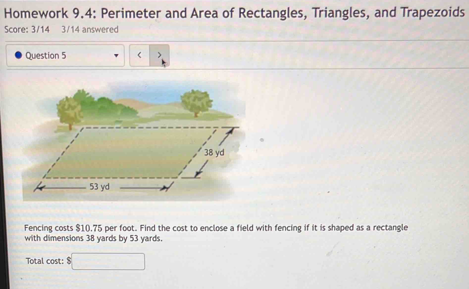 Homework 9.4: Perimeter and Area of Rectangles, Triangles, and Trapezoids 
Score: 3/14 3/14 answered 
Question 5 < > 
Fencing costs $10.75 per foot. Find the cost to enclose a field with fencing if it is shaped as a rectangle 
with dimensions 38 yards by 53 yards. 
Total cost: