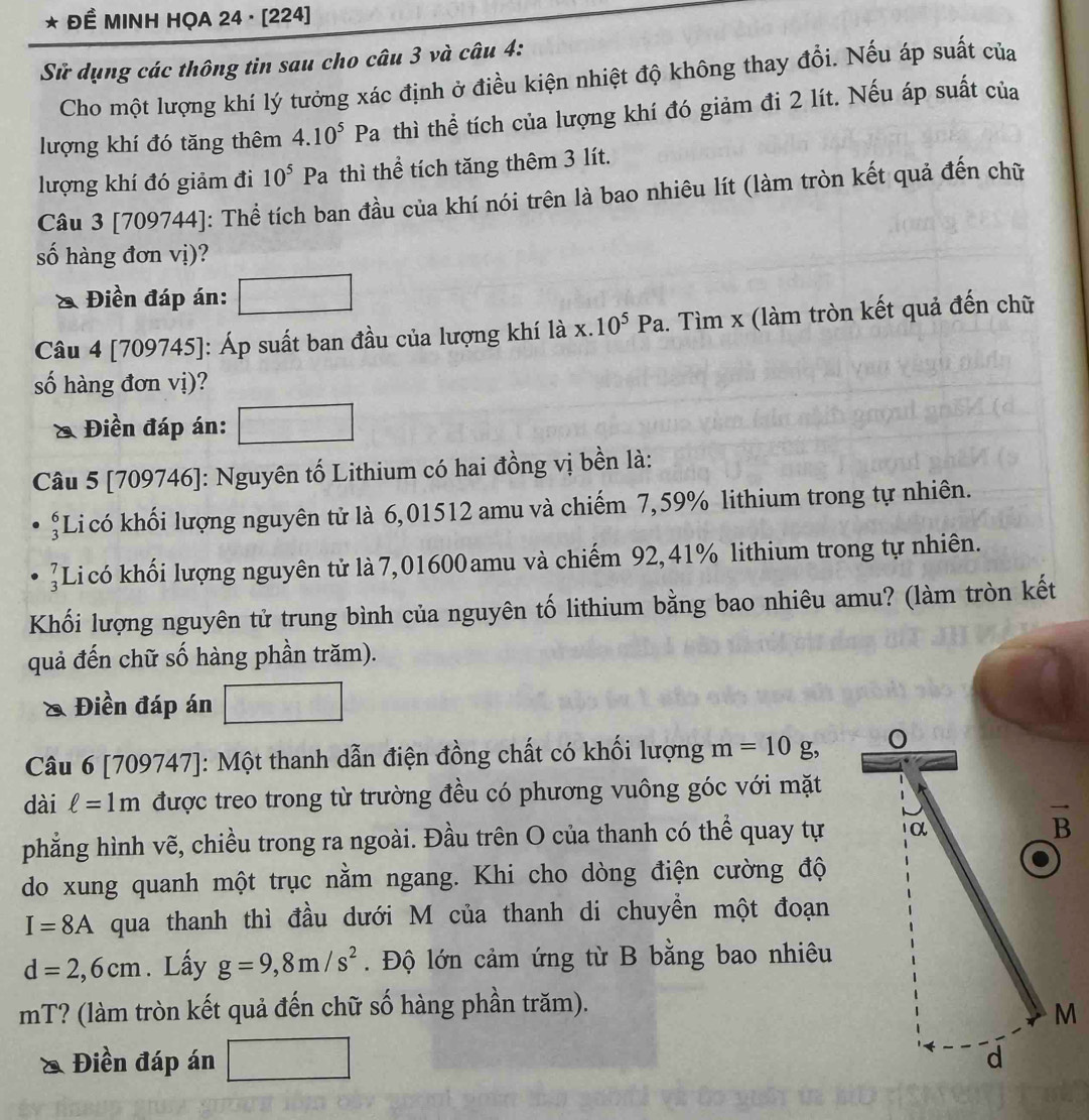 Đề MINH HỌA 24 · [224]
Sử dụng các thông tin sau cho câu 3 và câu 4:
Cho một lượng khí lý tưởng xác định ở điều kiện nhiệt độ không thay đổi. Nếu áp suất của
lượng khí đó tăng thêm 4.10^5P a thì thể tích của lượng khí đó giảm đi 2 lít. Nếu áp suất của
lượng khí đó giảm đi 10^5 1 Pa thì thể tích tăng thêm 3 lít.
Câu 3 [709744]: Thể tích ban đầu của khí nói trên là bao nhiêu lít (làm tròn kết quả đến chữ
số hàng đơn vị)?
& Điền đáp án:
Câu 4 [709745]: Áp suất ban đầu của lượng khí là x.10^5Pa 1. Tìm x (làm tròn kết quả đến chữ
số hàng đơn vị)?
& Điền đáp án:
Câu 5 [709746]: Nguyên tố Lithium có hai đồng vị bền là:
şLi có khối lượng nguyên tử là 6,01512 amu và chiếm 7,59% lithium trong tự nhiên.
]Li có khối lượng nguyên tử là 7,01600amu và chiếm 92,41% lithium trong tự nhiên.
Khối lượng nguyên tử trung bình của nguyên tố lithium bằng bao nhiêu amu? (làm tròn kết
quả đến chữ số hàng phần trăm).
& Điền đáp án
Câu 6 [709747]: Một thanh dẫn điện đồng chất có khối lượng m=10g, 0
dài ell =1m được treo trong từ trường đều có phương vuông góc với mặt
phẳng hình vẽ, chiều trong ra ngoài. Đầu trên O của thanh có thể quay tự α vector B
do xung quanh một trục nằm ngang. Khi cho dòng điện cường độ
I=8A qua thanh thì đầu dưới M của thanh di chuyền một đoạn
d=2,6cm. Lấy g=9,8m/s^2. Độ lớn cảm ứng từ B bằng bao nhiêu
mT? (làm tròn kết quả đến chữ số hàng phần trăm).
M
& Điền đáp án d