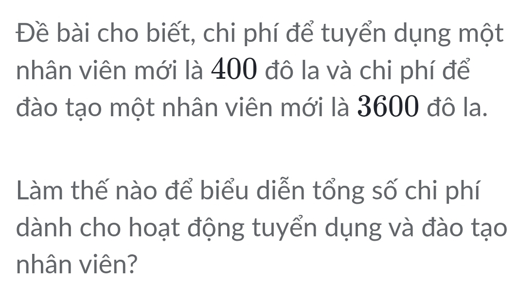 Đề bài cho biết, chi phí để tuyển dụng một 
nhân viên mới là 400 đô la và chi phí để 
đào tạo một nhân viên mới là 3600 đô la. 
Làm thế nào để biểu diễn tổng số chi phí 
dành cho hoạt động tuyển dụng và đào tạo 
nhân viên?