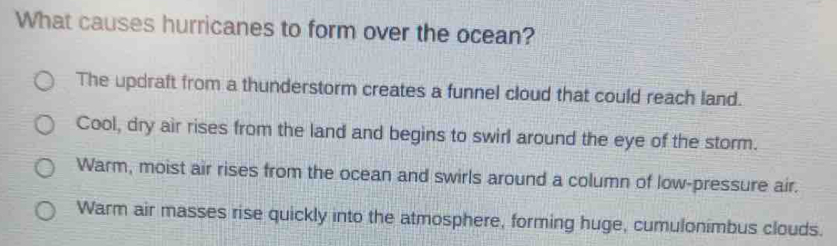 What causes hurricanes to form over the ocean?
The updraft from a thunderstorm creates a funnel cloud that could reach land.
Cool, dry air rises from the land and begins to swirl around the eye of the storm.
Warm, moist air rises from the ocean and swirls around a column of low-pressure air.
Warm air masses rise quickly into the atmosphere, forming huge, cumulonimbus clouds.