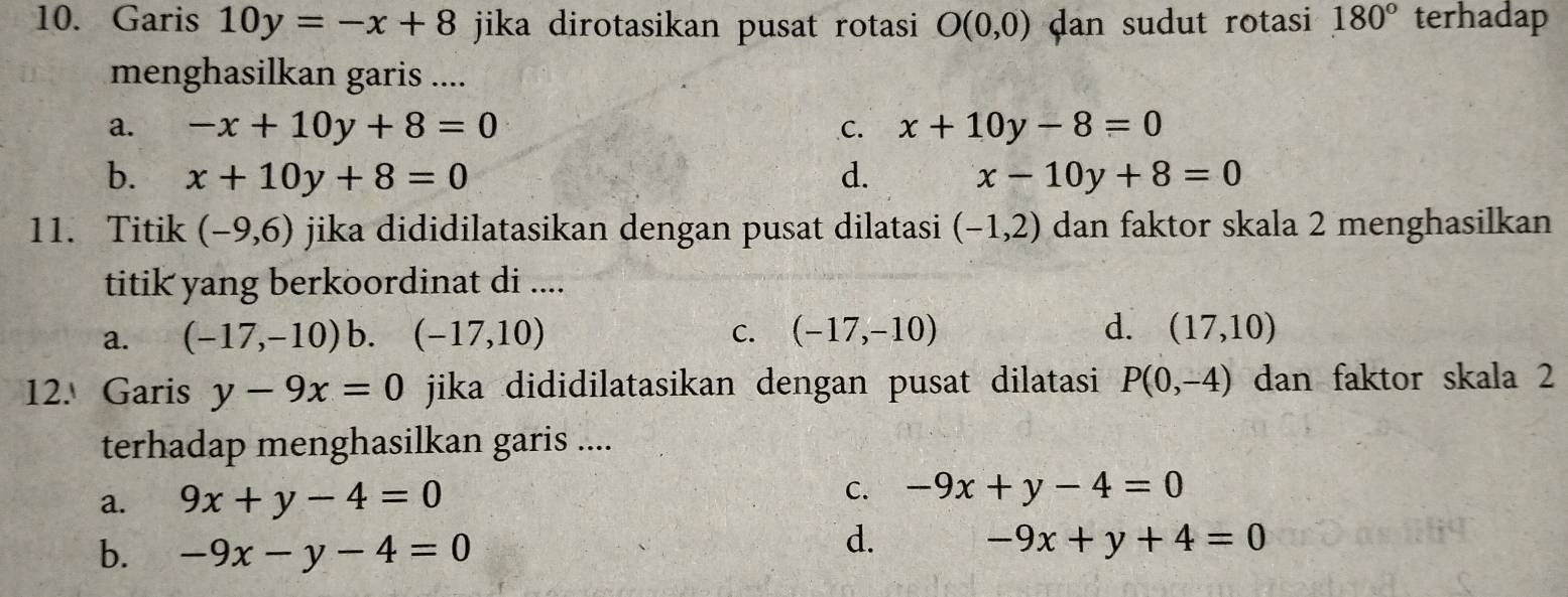 Garis 10y=-x+8 jika dirotasikan pusat rotasi O(0,0) dan sudut rotasi 180° terhadap
menghasilkan garis ....
a. -x+10y+8=0 C. x+10y-8=0
b. x+10y+8=0 d. x-10y+8=0
11. Titik (-9,6) jika dididilatasikan dengan pusat dilatasi (-1,2) dan faktor skala 2 menghasilkan
titik yang berkoordinat di ....
a. (-17,-10) b. (-17,10) C. (-17,-10) d. (17,10)
12. Garis y-9x=0 jika dididilatasikan dengan pusat dilatasi P(0,-4) dan faktor skala 2
terhadap menghasilkan garis ....
a. 9x+y-4=0 C. -9x+y-4=0
b. -9x-y-4=0
d. -9x+y+4=0