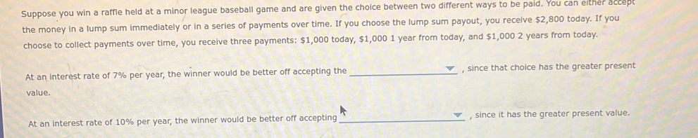 Suppose you win a raffle held at a minor league baseball game and are given the choice between two different ways to be paid. You can either accept 
the money in a lump sum immediately or in a series of payments over time. If you choose the lump sum payout, you receive $2,800 today. If you 
choose to collect payments over time, you receive three payments: $1,000 today, $1,000 1 year from today, and $1,000 2 years from today. 
At an interest rate of 7% per year, the winner would be better off accepting the _, since that choice has the greater present 
value. 
At an interest rate of 10% per year, the winner would be better off accepting _, since it has the greater present value.