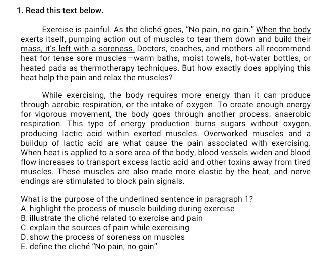 Read this text below.
Exercise is painful. As the cliché goes, “No pain, no gain.” When the body
exerts itself, pumping action out of muscles to tear them down and build their
mass, it's left with a soreness. Doctors, coaches, and mothers all recommend
heat for tense sore muscles—warm baths, moist towels, hot-water bottles, or
heated pads as thermotherapy techniques. But how exactly does applying this
heat help the pain and relax the muscles?
While exercising, the body requires more energy than it can produce
through aerobic respiration, or the intake of oxygen. To create enough energy
for vigorous movement, the body goes through another process: anaerobic
respiration. This type of energy production burns sugars without oxygen,
producing lactic acid within exerted muscles. Overworked muscles and a
buildup of lactic acid are what cause the pain associated with exercising.
When heat is applied to a sore area of the body, blood vessels widen and blood
flow increases to transport excess lactic acid and other toxins away from tired
muscles. These muscles are also made more elastic by the heat, and nerve
endings are stimulated to block pain signals.
What is the purpose of the underlined sentence in paragraph 1?
A. highlight the process of muscle building during exercise
B. illustrate the cliché related to exercise and pain
C. explain the sources of pain while exercising
D. show the process of soreness on muscles
E. define the cliché ''No pain, no gain”'