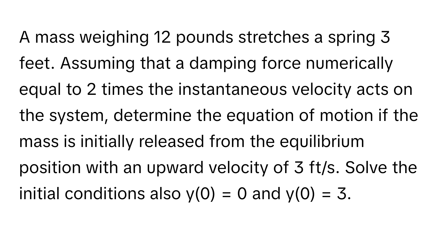 A mass weighing 12 pounds stretches a spring 3 feet. Assuming that a damping force numerically equal to 2 times the instantaneous velocity acts on the system, determine the equation of motion if the mass is initially released from the equilibrium position with an upward velocity of 3 ft/s. Solve the initial conditions also y(0) = 0 and y(0) = 3.