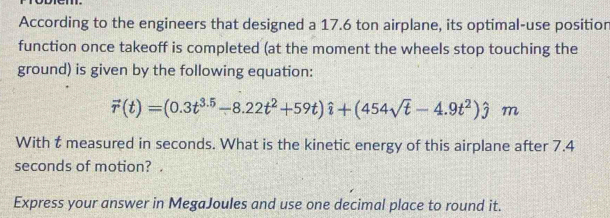 According to the engineers that designed a 17.6 ton airplane, its optimal-use positior 
function once takeoff is completed (at the moment the wheels stop touching the 
ground) is given by the following equation:
vector r(t)=(0.3t^(3.5)-8.22t^2+59t)hat i+(454sqrt(t)-4.9t^2)hat jm
With t measured in seconds. What is the kinetic energy of this airplane after 7.4
seconds of motion? . 
Express your answer in MegaJoules and use one decimal place to round it.