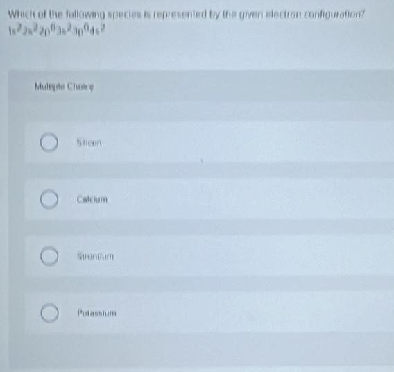 Which of the following species is represented by the given electron configuration?
1s^22s^22p^63s^23p^64s^2
Multple Chaice
Silicon
Calcium
Svontum
Potassium