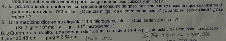 volumen del espacio ocupado por el congelador en pies cúbicos y en litros? 
4. El propietario de un automóvil comprueba el consumo de gasolina de su carro y encuentra que se utilizaron 30
galones para viajar 750 millas. ¿Cuántas mi/gal da el carro en promedio? ¿Cuánto es esto en km/lt? ¿Y en
m/cm^3 ? 
5. .Una medicina dice en su etiqueta “ 11.4 microgramos de.” ¿Cuál es su valor en mg? 
(Sí 1gr=10^3mg y 1gr=10^6 microgramos ) 
6. ¿Quién es mas alto, una persona de 1.80 m u otra de 6 pie 4 ½ pulg, de estatura? Demuestre su resultado.
1 pie =30.48cm | pulg =2.54cm